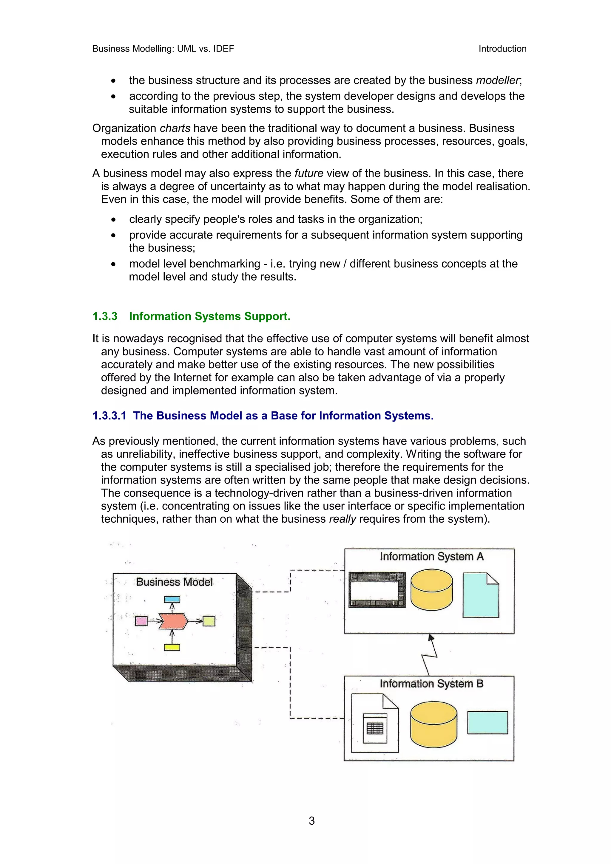 Business Modelling: UML vs. IDEF                                              Introduction


    •   the business structure and its processes are created by the business modeller;
    •   according to the previous step, the system developer designs and develops the
        suitable information systems to support the business.
Organization charts have been the traditional way to document a business. Business
 models enhance this method by also providing business processes, resources, goals,
 execution rules and other additional information.
A business model may also express the future view of the business. In this case, there
 is always a degree of uncertainty as to what may happen during the model realisation.
 Even in this case, the model will provide benefits. Some of them are:
    •   clearly specify people's roles and tasks in the organization;
    •   provide accurate requirements for a subsequent information system supporting
        the business;
    •   model level benchmarking - i.e. trying new / different business concepts at the
        model level and study the results.


1.3.3   Information Systems Support.
It is nowadays recognised that the effective use of computer systems will benefit almost
   any business. Computer systems are able to handle vast amount of information
   accurately and make better use of the existing resources. The new possibilities
   offered by the Internet for example can also be taken advantage of via a properly
   designed and implemented information system.

1.3.3.1 The Business Model as a Base for Information Systems.

As previously mentioned, the current information systems have various problems, such
 as unreliability, ineffective business support, and complexity. Writing the software for
 the computer systems is still a specialised job; therefore the requirements for the
 information systems are often written by the same people that make design decisions.
 The consequence is a technology-driven rather than a business-driven information
 system (i.e. concentrating on issues like the user interface or specific implementation
 techniques, rather than on what the business really requires from the system).




                                            3
 
