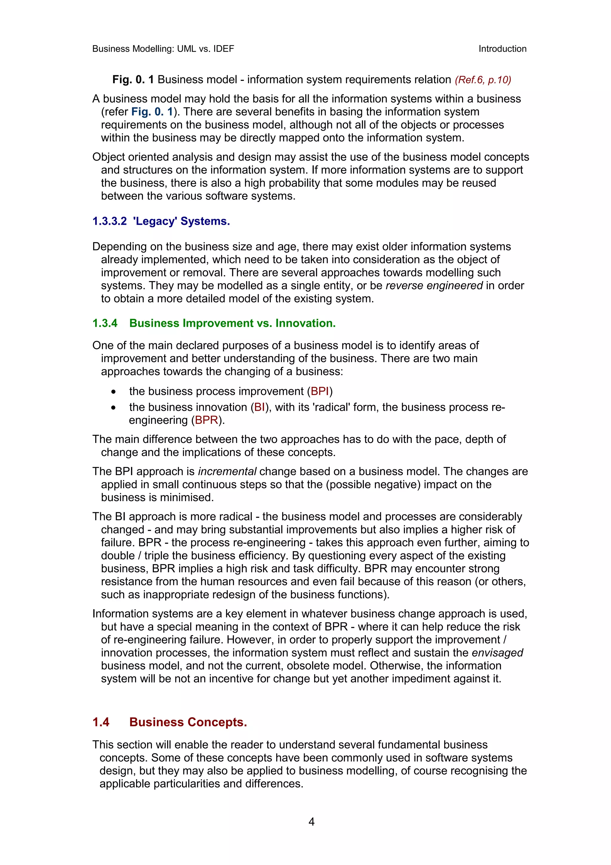 Business Modelling: UML vs. IDEF                                                   Introduction


      Fig. 0. 1 Business model - information system requirements relation (Ref.6, p.10)
A business model may hold the basis for all the information systems within a business
 (refer Fig. 0. 1). There are several benefits in basing the information system
 requirements on the business model, although not all of the objects or processes
 within the business may be directly mapped onto the information system.
Object oriented analysis and design may assist the use of the business model concepts
 and structures on the information system. If more information systems are to support
 the business, there is also a high probability that some modules may be reused
 between the various software systems.

1.3.3.2 'Legacy' Systems.

Depending on the business size and age, there may exist older information systems
 already implemented, which need to be taken into consideration as the object of
 improvement or removal. There are several approaches towards modelling such
 systems. They may be modelled as a single entity, or be reverse engineered in order
 to obtain a more detailed model of the existing system.

1.3.4     Business Improvement vs. Innovation.
One of the main declared purposes of a business model is to identify areas of
 improvement and better understanding of the business. There are two main
 approaches towards the changing of a business:
      •   the business process improvement (BPI)
      •   the business innovation (BI), with its 'radical' form, the business process re-
          engineering (BPR).
The main difference between the two approaches has to do with the pace, depth of
 change and the implications of these concepts.
The BPI approach is incremental change based on a business model. The changes are
 applied in small continuous steps so that the (possible negative) impact on the
 business is minimised.
The BI approach is more radical - the business model and processes are considerably
 changed - and may bring substantial improvements but also implies a higher risk of
 failure. BPR - the process re-engineering - takes this approach even further, aiming to
 double / triple the business efficiency. By questioning every aspect of the existing
 business, BPR implies a high risk and task difficulty. BPR may encounter strong
 resistance from the human resources and even fail because of this reason (or others,
 such as inappropriate redesign of the business functions).
Information systems are a key element in whatever business change approach is used,
  but have a special meaning in the context of BPR - where it can help reduce the risk
  of re-engineering failure. However, in order to properly support the improvement /
  innovation processes, the information system must reflect and sustain the envisaged
  business model, and not the current, obsolete model. Otherwise, the information
  system will be not an incentive for change but yet another impediment against it.


1.4       Business Concepts.
This section will enable the reader to understand several fundamental business
 concepts. Some of these concepts have been commonly used in software systems
 design, but they may also be applied to business modelling, of course recognising the
 applicable particularities and differences.


                                               4
 