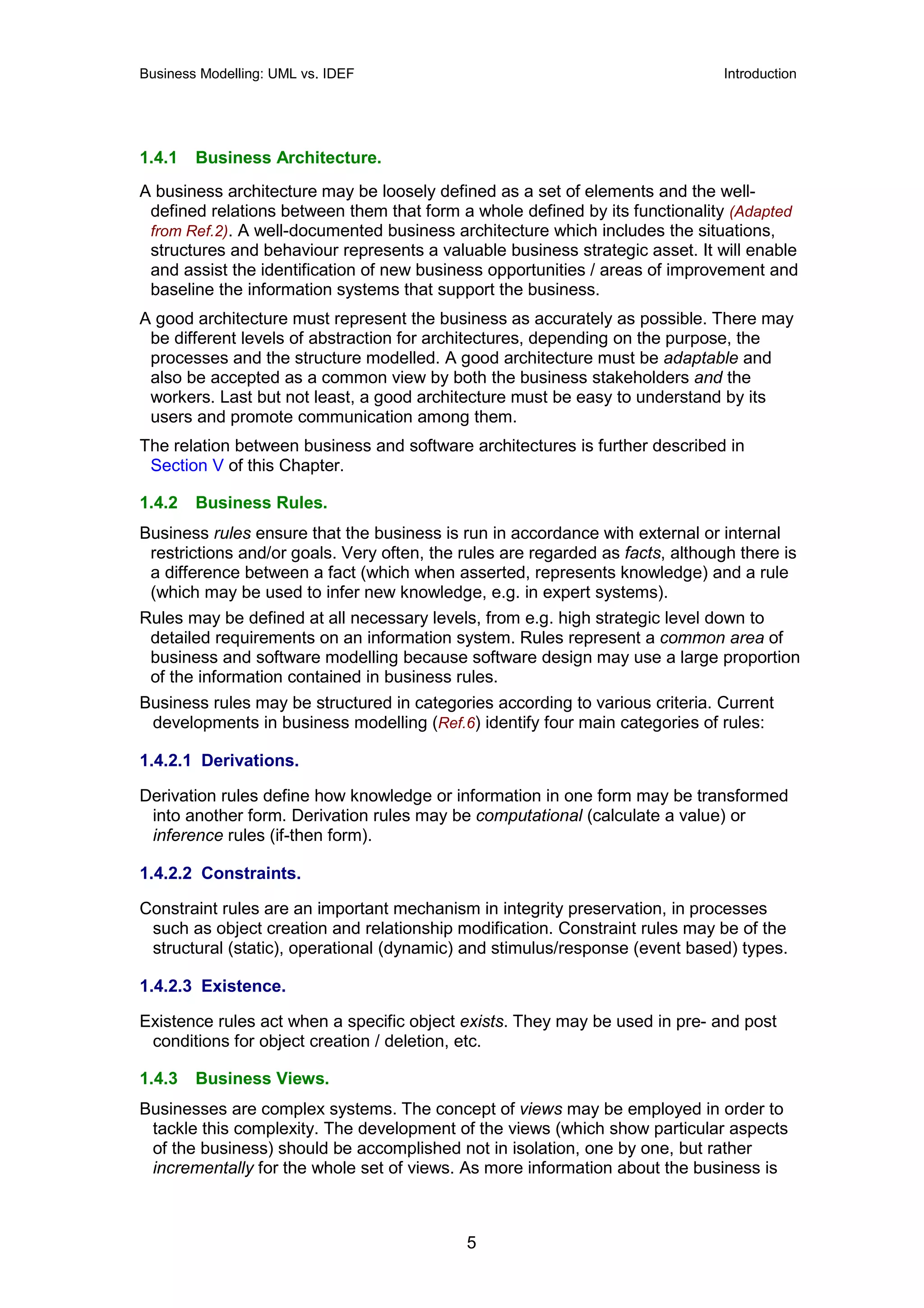 Business Modelling: UML vs. IDEF                                                Introduction




1.4.1   Business Architecture.
A business architecture may be loosely defined as a set of elements and the well-
 defined relations between them that form a whole defined by its functionality (Adapted
 from Ref.2). A well-documented business architecture which includes the situations,
 structures and behaviour represents a valuable business strategic asset. It will enable
 and assist the identification of new business opportunities / areas of improvement and
 baseline the information systems that support the business.
A good architecture must represent the business as accurately as possible. There may
 be different levels of abstraction for architectures, depending on the purpose, the
 processes and the structure modelled. A good architecture must be adaptable and
 also be accepted as a common view by both the business stakeholders and the
 workers. Last but not least, a good architecture must be easy to understand by its
 users and promote communication among them.
The relation between business and software architectures is further described in
 Section V of this Chapter.

1.4.2   Business Rules.
Business rules ensure that the business is run in accordance with external or internal
 restrictions and/or goals. Very often, the rules are regarded as facts, although there is
 a difference between a fact (which when asserted, represents knowledge) and a rule
 (which may be used to infer new knowledge, e.g. in expert systems).
Rules may be defined at all necessary levels, from e.g. high strategic level down to
 detailed requirements on an information system. Rules represent a common area of
 business and software modelling because software design may use a large proportion
 of the information contained in business rules.
Business rules may be structured in categories according to various criteria. Current
 developments in business modelling (Ref.6) identify four main categories of rules:

1.4.2.1 Derivations.

Derivation rules define how knowledge or information in one form may be transformed
 into another form. Derivation rules may be computational (calculate a value) or
 inference rules (if-then form).

1.4.2.2 Constraints.

Constraint rules are an important mechanism in integrity preservation, in processes
 such as object creation and relationship modification. Constraint rules may be of the
 structural (static), operational (dynamic) and stimulus/response (event based) types.

1.4.2.3 Existence.

Existence rules act when a specific object exists. They may be used in pre- and post
 conditions for object creation / deletion, etc.

1.4.3   Business Views.
Businesses are complex systems. The concept of views may be employed in order to
 tackle this complexity. The development of the views (which show particular aspects
 of the business) should be accomplished not in isolation, one by one, but rather
 incrementally for the whole set of views. As more information about the business is



                                            5
 