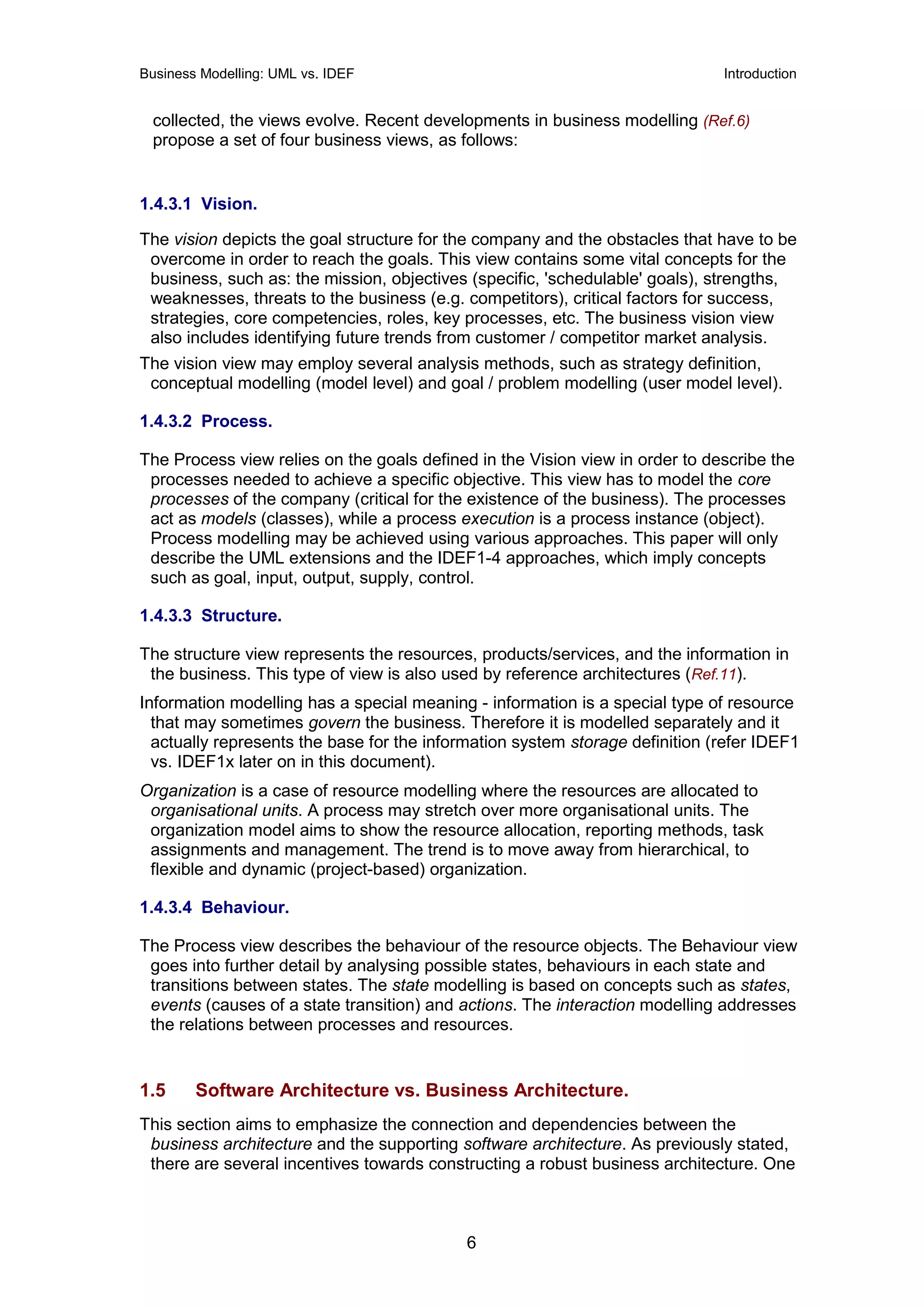 Business Modelling: UML vs. IDEF                                              Introduction


 collected, the views evolve. Recent developments in business modelling (Ref.6)
 propose a set of four business views, as follows:


1.4.3.1 Vision.

The vision depicts the goal structure for the company and the obstacles that have to be
 overcome in order to reach the goals. This view contains some vital concepts for the
 business, such as: the mission, objectives (specific, 'schedulable' goals), strengths,
 weaknesses, threats to the business (e.g. competitors), critical factors for success,
 strategies, core competencies, roles, key processes, etc. The business vision view
 also includes identifying future trends from customer / competitor market analysis.
The vision view may employ several analysis methods, such as strategy definition,
 conceptual modelling (model level) and goal / problem modelling (user model level).

1.4.3.2 Process.

The Process view relies on the goals defined in the Vision view in order to describe the
 processes needed to achieve a specific objective. This view has to model the core
 processes of the company (critical for the existence of the business). The processes
 act as models (classes), while a process execution is a process instance (object).
 Process modelling may be achieved using various approaches. This paper will only
 describe the UML extensions and the IDEF1-4 approaches, which imply concepts
 such as goal, input, output, supply, control.

1.4.3.3 Structure.

The structure view represents the resources, products/services, and the information in
 the business. This type of view is also used by reference architectures (Ref.11).
Information modelling has a special meaning - information is a special type of resource
  that may sometimes govern the business. Therefore it is modelled separately and it
  actually represents the base for the information system storage definition (refer IDEF1
  vs. IDEF1x later on in this document).
Organization is a case of resource modelling where the resources are allocated to
 organisational units. A process may stretch over more organisational units. The
 organization model aims to show the resource allocation, reporting methods, task
 assignments and management. The trend is to move away from hierarchical, to
 flexible and dynamic (project-based) organization.

1.4.3.4 Behaviour.

The Process view describes the behaviour of the resource objects. The Behaviour view
 goes into further detail by analysing possible states, behaviours in each state and
 transitions between states. The state modelling is based on concepts such as states,
 events (causes of a state transition) and actions. The interaction modelling addresses
 the relations between processes and resources.


1.5     Software Architecture vs. Business Architecture.
This section aims to emphasize the connection and dependencies between the
 business architecture and the supporting software architecture. As previously stated,
 there are several incentives towards constructing a robust business architecture. One



                                            6
 