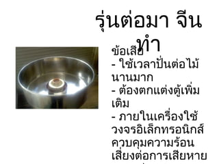 รุ่นต่อมา จีนทำ ข้อเสีย -  ใช้เวลาปั่นต่อไม้ นานมาก -  ต้องตกแต่งตู้เพิ่มเติม -  ภายในเครื่องใช้วงจรอิเล็กทรอนิกส์ควบคุมความร้อนเสี่ยงต่อการเสียหายมากกว่า 