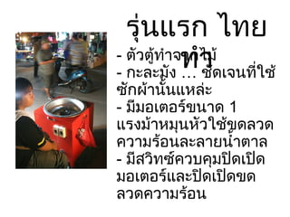 รุ่นแรก ไทยทำ -  ตัวตู้ทำจากไม้ -  กะละมัง … ชัดเจนที่ใช้ซักผ้านั้นแหล่ะ -  มีมอเตอร์ขนาด  1  แรงม้าหมุนหัวใช้ขดลวดความร้อนละลายน้ำตาล -  มีสวิทซ์ควบคุมปิดเปิดมอเตอร์และปิดเปิดขดลวดความร้อน ราคาประมาณ  6,500 – 7,500  บาท 