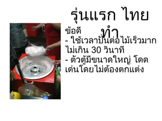 รุ่นแรก ไทยทำ ข้อดี -  ใช้เวลาปั่นต่อไม้เร็วมาก ไม่เกิน  30  วินาที -  ตัวตู้มีขนาดใหญ่ โดดเด่นโดยไม่ต้องตกแต่ง 