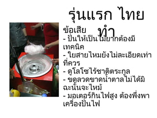 รุ่นแรก ไทยทำ ข้อเสีย -  ปั่นให้เป็นไม้ยากต้องมีเทคนิค -  ใยสายไหมยังไม่ละเอียดเท่าที่ควร -  ดูโลโซไร้ชาติตระกูล -  ขดลวดขาดน้ำตาลไม่ได้มิฉะนั้นจะไหม้ -  มอเตอร์กินไฟสูง ต้องพึ่งพาเครื่องปั่นไฟ 
