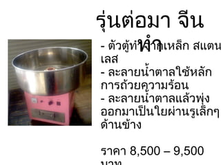 รุ่นต่อมา จีนทำ -  ตัวตู้ทำจากเหล็ก สแตนเลส -  ละลายน้ำตาลใช้หลักการถ้วยความร้อน -  ละลายน้ำตาลแล้วพุ่งออกมาเป็นใยผ่านรูเล็กๆด้านข้าง ราคา  8,500 – 9,500  บาท 