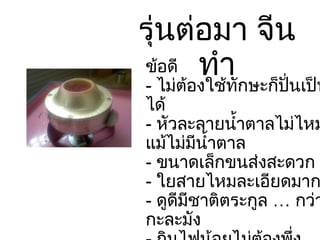 รุ่นต่อมา จีนทำ ข้อดี -  ไม่ต้องใช้ทักษะก็ปั่นเป็นได้ -  หัวละลายน้ำตาลไม่ไหม้แม้ไม่มีน้ำตาล -  ขนาดเล็กขนส่งสะดวก -  ใยสายไหมละเอียดมาก -  ดูดีมีชาติตระกูล … กว่ากะละมัง -  กินไฟน้อยไม่ต้องพึ่งเครื่องปั่นไฟ 
