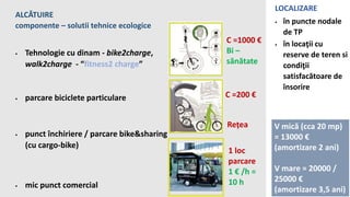 ALCĂTUIRE
componente – solutii tehnice ecologice
 Tehnologie cu dinam - bike2charge,
walk2charge - “fitness2 charge”
 parcare biciclete particulare
 punct închiriere / parcare bike&sharing
(cu cargo-bike)
 mic punct comercial
LOCALIZARE
 în puncte nodale
de TP
 în locaţii cu
reserve de teren si
condiţii
satisfacătoare de
însorire
C =200 €
Rețea
C =1000 €
Bi –
sănătate
1 loc
parcare
1 € /h =
10 h
V mică (cca 20 mp)
= 13000 €
(amortizare 2 ani)
V mare = 20000 /
25000 €
(amortizare 3,5 ani)
 