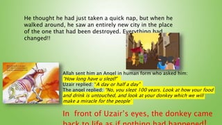 He thought he had just taken a quick nap, but when he
walked around, he saw an entirely new city in the place
of the one that had been destroyed. Everything had
changed!!
Allah sent him an Angel in human form who asked him:
“How long have u slept?”
Uzair replied: “A day or half a day”
The angel replied: “No, you slept 100 years. Look at how your food
and drink is untouched, and look at your donkey which we will
make a miracle for the people”
In front of Uzair’s eyes, the donkey came
 