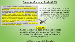 *LESSON*
If Allah can revive a dead animal and recreate
an entire village, why do people find it hard
to believe that Allah can revive us all on the
Day of Judgment ???
Nothing is impossible for Allah.
Surat Al-Baqara, Ayah #259
:
Like the one who passed by a city which was in ruins.
He wondered, “How could Allah bring this back to life after its
destruction?”
So Allah caused him to die for a hundred years then brought him
back to life. Allah asked, “How long have you been asleep?” He
replied, “Perhaps a day or part of a day.” Allah said, “No! You
have remained here for a hundred years! Just look at your food
and drink—they have not spoiled. Look at ˹the remains of˺ your
donkey! We have made you into a sign for humanity. And look at
the bones ˹of the donkey˺, how We bring them together then
clothe them with flesh!”
When this was made clear to him, he declared, “Now I know that
Allah is Most Capable of everything.”
ّ‫ر‬َ‫م‬ ‫ِي‬‫ذ‬ّ‫ال‬َ‫ك‬ ْ‫و‬َ‫أ‬
‫ى‬َ‫ل‬َ‫ع‬
ٌ‫ة‬َ‫ي‬ِ‫و‬‫َا‬‫خ‬ َ‫ي‬ِ‫ه‬ َ‫و‬ ٍ‫ة‬َ‫ي‬ ْ‫ر‬َ‫ق‬
‫ى‬َ‫ل‬َ‫ع‬
َ‫ل‬‫ا‬َ‫ق‬ ‫ا‬َ‫ه‬ِ‫ش‬‫و‬ُ‫ر‬ُ‫ع‬
‫ى‬ّ‫ن‬َ‫أ‬
ُ‫ي‬
‫ي‬ِ‫ي‬ْ‫ح‬
ِ‫ه‬ِ‫ذ‬َ‫ه‬
ِ‫م‬ ُ ّ
‫َّللا‬ ُ‫ه‬َ‫ت‬‫ا‬َ‫م‬َ‫أ‬َ‫ف‬ ۖ ‫ا‬َ‫ه‬ِ‫ت‬ ْ‫و‬َ‫م‬ َ‫د‬ْ‫ع‬َ‫ب‬ ُ ّ
‫َّللا‬
ْ‫م‬َ‫ك‬ َ‫ل‬‫ا‬َ‫ق‬ ۖ ُ‫ه‬َ‫ث‬َ‫ع‬َ‫ب‬ ّ‫م‬ُ‫ث‬ ٍ‫ام‬َ‫ع‬ َ‫ة‬َ‫ئ‬‫ا‬
َ‫ل‬‫ا‬َ‫ق‬ ۖ َ‫ت‬ْ‫ث‬ِ‫ب‬َ‫ل‬
َ‫ل‬ ْ‫ل‬َ‫ب‬ َ‫ل‬‫ا‬َ‫ق‬ ۖ ٍ‫م‬ ْ‫و‬َ‫ي‬ َ
‫ض‬ْ‫ع‬َ‫ب‬ ْ‫و‬َ‫أ‬ ‫ا‬ً‫م‬ ْ‫و‬َ‫ي‬ ُ‫ت‬ْ‫ث‬ِ‫ب‬َ‫ل‬
ْ‫ر‬ُ‫ظ‬ْ‫ن‬‫ا‬َ‫ف‬ ٍ‫ام‬َ‫ع‬ َ‫ة‬َ‫ئ‬‫ا‬ِ‫م‬ َ‫ت‬ْ‫ث‬ِ‫ب‬
َ‫ل‬ِ‫إ‬
‫ى‬
ْ‫م‬َ‫ل‬ َ‫ك‬ِ‫ب‬‫ا‬ َ‫َر‬‫ش‬ َ‫و‬ َ‫ك‬ِ‫ام‬َ‫ع‬َ‫ط‬
ْ‫ه‬ّ‫ن‬َ‫س‬َ‫ت‬َ‫ي‬
ۖ
ْ‫ر‬ُ‫ظ‬ْ‫ن‬‫ا‬ َ‫و‬
‫ى‬َ‫ل‬ِ‫إ‬
َ‫ي‬‫آ‬ َ‫ك‬َ‫ل‬َ‫ع‬ْ‫َج‬‫ن‬ِ‫ل‬ َ‫و‬ َ‫ك‬ ِ
‫ار‬َ‫م‬ ِ‫ح‬
ً‫ة‬
ِ‫ش‬ْ‫ن‬ُ‫ن‬ َ‫ْف‬‫ي‬َ‫ك‬ ِ‫ام‬َ‫ظ‬ِ‫ع‬ْ‫ال‬ ‫ى‬َ‫ل‬ِ‫إ‬ ْ‫ر‬ُ‫ظ‬ْ‫ن‬‫ا‬ َ‫و‬ ۖ ِ
‫اس‬ّ‫ن‬‫ل‬ِ‫ل‬
َ‫ف‬ ۚ ‫ا‬ً‫م‬ْ‫ح‬َ‫ل‬ ‫َا‬‫ه‬‫و‬ُ‫س‬ْ‫ك‬َ‫ن‬ ّ‫م‬ُ‫ث‬ ‫َا‬‫ه‬ُ‫ز‬
‫ا‬ّ‫م‬َ‫ل‬
َ ّ
‫َّللا‬ ّ‫ن‬َ‫أ‬ ُ‫م‬َ‫ل‬ْ‫ع‬َ‫أ‬ َ‫ل‬‫ا‬َ‫ق‬ ُ‫ه‬َ‫ل‬ َ‫ّن‬‫ي‬َ‫ب‬َ‫ت‬
‫ى‬َ‫ل‬َ‫ع‬
ُ‫ك‬
ٌ‫ِير‬‫د‬َ‫ق‬ ٍٍْ‫ي‬َ‫ش‬ ِ‫ل‬
 