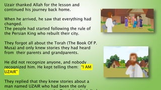 When he arrived, he saw that everything had
changed.
The people had started following the rule of
the Persian King who rebuilt their city.
They forgot all about the Torah (The Book Of P.
Musa) and only knew stories they had heard
from their parents and grandparents.
He did not recognize anyone, and nobody
recognized him. He kept telling them: “I AM
UZAIR”
They replied that they knew stories about a
man named UZAIR who had been the only
Uzair thanked Allah for the lesson and
continued his journey back home.
 