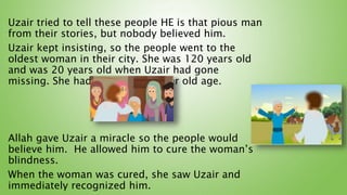 Uzair tried to tell these people HE is that pious man
from their stories, but nobody believed him.
Uzair kept insisting, so the people went to the
oldest woman in their city. She was 120 years old
and was 20 years old when Uzair had gone
missing. She had gone blind in her old age.
Allah gave Uzair a miracle so the people would
believe him. He allowed him to cure the woman’s
blindness.
When the woman was cured, she saw Uzair and
immediately recognized him.
 