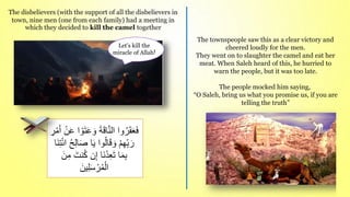 The townspeople saw this as a clear victory and
cheered loudly for the men.
They went on to slaughter the camel and eat her
meat. When Saleh heard of this, he hurried to
warn the people, but it was too late.
The people mocked him saying,
“O Saleh, bring us what you promise us, if you are
telling the truth”
َ‫و‬ َ‫ة‬َ‫ق‬‫ا‬ّ‫ن‬‫ال‬ ‫وا‬ُ‫ر‬َ‫ق‬َ‫ع‬َ‫ف‬
ْ‫م‬َ‫أ‬ ْ‫ن‬َ‫ع‬ ‫ا‬ ْ‫و‬َ‫ت‬َ‫ع‬
ِ
‫ر‬
َ‫ص‬ ‫ا‬َ‫ي‬ ‫وا‬ُ‫ل‬‫ا‬َ‫ق‬ َ‫و‬ ْ‫م‬ِ‫ه‬ِ‫ب‬ َ‫ر‬
َ‫ن‬ِ‫ت‬ْ‫ئ‬‫ا‬ ُ‫ح‬ِ‫ل‬‫ا‬
‫ا‬
َ‫نت‬ُ‫ك‬ ‫ن‬ِ‫إ‬ ‫َا‬‫ن‬ُ‫د‬ِ‫ع‬َ‫ت‬ ‫ا‬َ‫م‬ِ‫ب‬
َ‫ن‬ِ‫م‬
َ‫ين‬ِ‫ل‬َ‫س‬ ْ‫ر‬ُ‫م‬ْ‫ال‬
The disbelievers (with the support of all the disbelievers in
town, nine men (one from each family) had a meeting in
which they decided to kill the camel together
Let’s kill the
miracle of Allah!
 