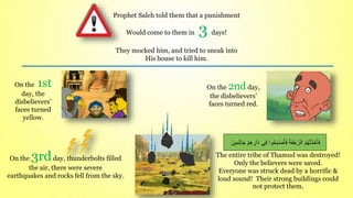 On the 3rdday, thunderbolts filled
the air, there were severe
earthquakes and rocks fell from the sky.
On the 1st
day, the
disbelievers’
faces turned
yellow.
On the 2nd day,
the disbelievers’
faces turned red.
Prophet Saleh told them that a punishment
Would come to them in 3 days!
They mocked him, and tried to sneak into
His house to kill him.
The entire tribe of Thamud was destroyed!
Only the believers were saved.
Everyone was struck dead by a horrific &
loud sound! Their strong buildings could
not protect them.
َ‫ف‬
َ‫ين‬ِ‫م‬ِ‫ث‬‫ا‬َ‫ج‬ ْ‫م‬ِ‫ه‬ ِ
‫ار‬َ‫د‬ ‫ي‬ِ‫ف‬ ‫وا‬ُ‫ح‬َ‫ب‬ْ‫ص‬َ‫أ‬َ‫ف‬ ُ‫ة‬ََْ‫ج‬ّ‫الر‬ ُ‫م‬ُ‫ه‬ْ‫ت‬َ‫ذ‬َ‫خ‬َ‫أ‬
 