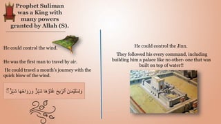 Prophet Suliman
was a King with
many powers
granted by Allah (S).
He could control the wind.
He was the first man to travel by air.
He could travel a month’s journey with the
quick blow of the wind.
He could control the Jinn.
They followed his every command, including
building him a palace like no other- one that was
built on top of water!!
َ‫ر‬ َ‫و‬ ٌٌ۬‫ر‬ۡ‫َہ‬‫ش‬ ‫ا‬َ‫ه‬ ُّ‫ُو‬‫د‬ُ‫غ‬ َ‫ح‬‫ي‬ ِ
‫ٱلر‬ َ‫ن‬‫ـ‬َ‫م‬ۡ‫ي‬َ‫ل‬ُ‫س‬ِ‫ل‬ َ‫و‬
ۖ
ۖ ٌٌ۬‫ر‬ۡ‫َہ‬‫ش‬ ‫ا‬َ‫ه‬ُ‫ح‬‫ا‬ َ‫و‬
 