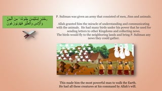 P. Suliman was given an army that consisted of men, Jinn and animals.
Allah granted him the miracle of understanding and communicating
with the animals. He had many birds under his power that he used for
sending letters to other Kingdoms and collecting news.
The birds would fly to the neighboring lands and bring P. Suliman any
news they could gather.
This made him the most powerful man to walk the Earth.
He had all these creatures at his command by Allah’s will.
‫و‬
ُ‫ن‬ُ‫ج‬ َ‫ن‬‫ـ‬َ‫م‬ۡ‫ي‬َ‫ل‬ُ‫س‬ِ‫ل‬ َ‫ر‬ِ‫ش‬ُ‫ح‬
ِ‫ن‬ ِ‫ج‬ۡ‫ٱل‬ َ‫ن‬ِ‫م‬ ‫ۥ‬ ُ‫ه‬ُ‫د‬‫و‬
ۡ‫م‬ُ‫ه‬َ‫ف‬ ِ
‫ر‬ۡ‫ي‬ّ‫ٱلط‬ َ‫و‬ ِ
‫نس‬ِ ۡ
‫ٱۡل‬ َ‫و‬
َ‫ون‬ُ‫ع‬َ‫وز‬ُ‫ي‬
 