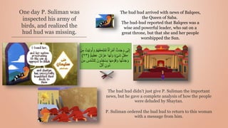 One day P. Suliman was
inspected his army of
birds, and realized the
hud hud was missing.
The hud hud didn’t just give P. Suliman the important
news, but he gave a complete analysis of how the people
were deluded by Shaytan.
P. Suliman ordered the hud hud to return to this woman
with a message from him.
The hud hud arrived with news of Balqees,
the Queen of Saba.
The hud-hud reported that Balqees was a
wise and powerful leader, who sat on a
great throne, but that she and her people
worshipped the Sun.
ۡ‫م‬َ‫ت‬ ًٌ۬‫ة‬َ‫أ‬ َ‫ر‬ ۡ‫ٱم‬ ُّ‫دت‬َ‫ج‬ َ‫و‬ ‫ى‬ِ‫ن‬ِ‫إ‬
ۡ
‫ت‬َ‫ي‬ِ‫ت‬‫و‬ُ‫أ‬ َ‫و‬ ۡ‫م‬ُ‫ه‬ُ‫ڪ‬ِ‫ل‬
‫ن‬ِ‫م‬
ٌ‫ش‬ ۡ
‫ر‬َ‫ع‬ ‫ا‬َ‫ه‬َ‫ل‬ َ‫و‬ ٌٍٍ۬ ۡ‫َى‬‫ش‬ ِ‫ُل‬‫ڪ‬
ٌٌ۬‫م‬‫ي‬ِ‫ظ‬َ‫ع‬
(
٢٣
)
ُ‫ج‬ۡ‫س‬َ‫ي‬ ‫ا‬َ‫ه‬َ‫م‬ ۡ
‫و‬َ‫ق‬ َ‫و‬ ‫ا‬َ‫ه‬ُّ‫ت‬‫د‬َ‫ج‬ َ‫و‬
‫ن‬ِ‫م‬ ِ
‫س‬ ۡ‫م‬ّ‫ش‬‫ل‬ِ‫ل‬ َ‫ُون‬‫د‬
ّ‫ل‬‫ٱل‬ ِ‫ُون‬‫د‬
 