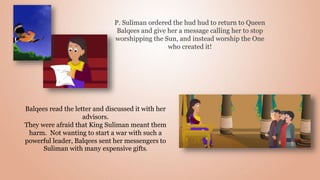 P. Suliman ordered the hud hud to return to Queen
Balqees and give her a message calling her to stop
worshipping the Sun, and instead worship the One
who created it!
Balqees read the letter and discussed it with her
advisors.
They were afraid that King Suliman meant them
harm. Not wanting to start a war with such a
powerful leader, Balqees sent her messengers to
Suliman with many expensive gifts.
 