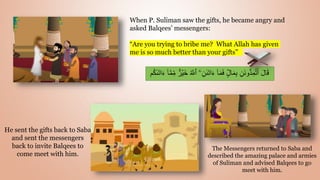 When P. Suliman saw the gifts, he became angry and
asked Balqees’ messengers:
“Are you trying to bribe me? What Allah has given
me is so much better than your gifts”
ُ ّ
‫ٱّلل‬ َ‫ۦ‬ِ‫ن‬‫ٮ‬َ‫ت‬‫ا‬ٍَ ٓ‫ا‬َ‫م‬َ‫ف‬ ٌٍ۬‫ل‬‫ا‬َ‫م‬ِ‫ب‬ ِ‫َن‬‫ن‬‫و‬ُّ‫د‬ِ‫م‬ُ‫ت‬َ‫أ‬ َ‫ل‬‫ا‬َ‫ق‬
‫م‬ُ‫ك‬‫ٮ‬َ‫ت‬‫ا‬ٍَ ٓ‫ا‬ّ‫م‬ِ‫م‬ ٌٌ۬‫ر‬ۡ‫َي‬‫خ‬
He sent the gifts back to Saba
and sent the messengers
back to invite Balqees to
come meet with him.
The Messengers returned to Saba and
described the amazing palace and armies
of Suliman and advised Balqees to go
meet with him.
 