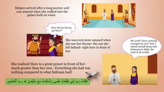 She was even more amazed when
she saw her throne- the one she
left behind- right here in front of
her.
She realized there is a great power in front of her-
much greater than her own. Everything she had was
nothing compared to what Suliman had!
َ‫م‬ ُ‫ت‬ ۡ
‫م‬َ‫ل‬ۡ‫س‬َ‫أ‬ َ‫و‬ ‫ى‬ِ‫س‬ََۡ‫ن‬ ُ‫ت‬ ۡ‫م‬َ‫ل‬َ‫ظ‬ ‫ى‬ِ‫ن‬ِ‫إ‬ ِ‫ب‬ َ‫ر‬ ۡ
‫ت‬َ‫ل‬‫ا‬َ‫ق‬
َ‫ل‬‫ـ‬َ‫ع‬ۡ‫ٱل‬ ِ‫ب‬ َ‫ر‬ ِ ّ ِ
‫ّلل‬ َ‫ن‬‫ـ‬َ‫م‬ۡ‫ي‬َ‫ل‬ُ‫س‬ َ‫ع‬
َ‫ين‬ِ‫م‬
How did my throne
get here?!
Balqees arrived after a long journey and
was amazed when she walked into the
palace built on water.
My Lord! I have certainly
wronged my soul. Now I
submit myself along with
Suleiman to Allah, the
Lord of all worlds.
 