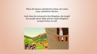 When the Queen submitted to Islam, her entire
army submitted with her.
And when she returned to her Kingdom, she taught
her people about Allah and her entire Kingdom
accepted Islam as well.
 