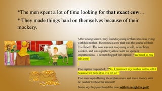 *The men spent a lot of time looking for that exact cow…
* They made things hard on themselves because of their
mockery.
After a long search, they found a young orphan who was living
with his mother. He owned a cow that was the source of their
livelihood. The cow was not too young or old, never been
worked, and was a perfect yellow with no spots or
imperfections. The men begged the orphan: “We need to buy
this cow!
The orphan responded: “No, I promised my mother not to sell it
because we need it to live off of.”
The men kept offering the orphan more and more money until
he couldn’t refuse the amount!
Some say they purchased the cow with its weight in gold!
 