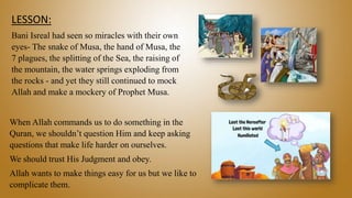 LESSON:
Bani Isreal had seen so miracles with their own
eyes- The snake of Musa, the hand of Musa, the
7 plagues, the splitting of the Sea, the raising of
the mountain, the water springs exploding from
the rocks - and yet they still continued to mock
Allah and make a mockery of Prophet Musa.
When Allah commands us to do something in the
Quran, we shouldn’t question Him and keep asking
questions that make life harder on ourselves.
We should trust His Judgment and obey.
Allah wants to make things easy for us but we like to
complicate them.
 