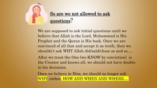 So are we not allowed to ask
questions?
We are supposed to ask initial questions until we
believe that Allah is the Lord, Muhammad is His
Prophet and the Quran is His book. Once we are
convinced of all that and accept it as truth, then we
shouldn’t ask WHY Allah did/said/chose so and so….
After we trust the One (we KNOW by conviction) is
the Creator and knows all, we should not have doubts
in his decisions.
Once we believe in Him, we should no longer ask
WHY, rather, HOW AND WHEN AND WHERE…
 