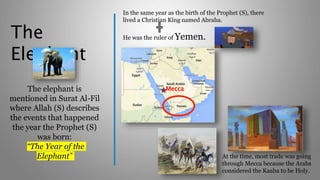 The
Elephant
The elephant is
mentioned in Surat Al-Fil
where Allah (S) describes
the events that happened
the year the Prophet (S)
was born:
“The Year of the
Elephant”
In the same year as the birth of the Prophet (S), there
lived a Christian King named Abraha.
He was the ruler of Yemen.
At the time, most trade was going
through Mecca because the Arabs
considered the Kaaba to be Holy.
Mecca
 
