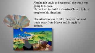 Abraha felt envious because all the trade was
going to Mecca.
He decided to build a massive Church to lure
people to his kingdom.
His intention was to take the attention and
trade away from Mecca and bring it to
Yemen.
 