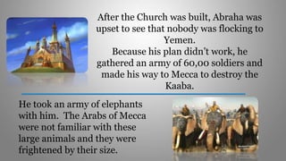 After the Church was built, Abraha was
upset to see that nobody was flocking to
Yemen.
Because his plan didn’t work, he
gathered an army of 60,00 soldiers and
made his way to Mecca to destroy the
Kaaba.
He took an army of elephants
with him. The Arabs of Mecca
were not familiar with these
large animals and they were
frightened by their size.
 
