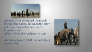 Abraha’s army continued the march
towards the Kaaba, but when the army
got close, the elephants refused to
move forward.
Allah ordered the elephants to stop.
Abrha and his army felt that something
was not right.
 