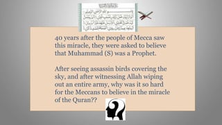 40 years after the people of Mecca saw
this miracle, they were asked to believe
that Muhammad (S) was a Prophet.
After seeing assassin birds covering the
sky, and after witnessing Allah wiping
out an entire army, why was it so hard
for the Meccans to believe in the miracle
of the Quran??
 