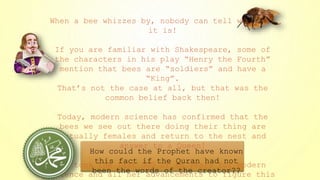 When a bee whizzes by, nobody can tell what sex
it is!
If you are familiar with Shakespeare, some of
the characters in his play “Henry the Fourth”
mention that bees are “soldiers” and have a
“King”.
That’s not the case at all, but that was the
common belief back then!
Today, modern science has confirmed that the
bees we see out there doing their thing are
actually females and return to the nest and
answer to a Queen!
It took the last 300 or so years for modern
science and all her advancements to figure this
How could the Prophet have known
this fact if the Quran had not
been the words of the creator??
 
