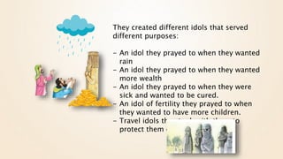They created different idols that served
different purposes:
- An idol they prayed to when they wanted
rain
- An idol they prayed to when they wanted
more wealth
- An idol they prayed to when they were
sick and wanted to be cured.
- An idol of fertility they prayed to when
they wanted to have more children.
- Travel idols they took with them to
protect them on long journeys.
 