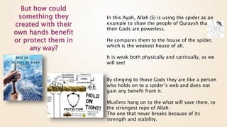 In this Ayah, Allah (S) is using the spider as an
example to show the people of Quraysh that all
their Gods are powerless.
He compares them to the house of the spider,
which is the weakest house of all.
It is weak both physically and spiritually, as we
will see!
By clinging to those Gods they are like a person
who holds on to a spider’s web and does not
gain any benefit from it.
Muslims hang on to the what will save them, to
the strongest rope of Allah:
The one that never breaks because of its
strength and stability.
But how could
something they
created with their
own hands benefit
or protect them in
any way?
 