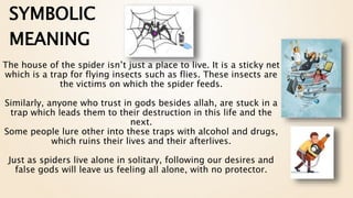 The house of the spider isn’t just a place to live. It is a sticky net
which is a trap for flying insects such as flies. These insects are
the victims on which the spider feeds.
Similarly, anyone who trust in gods besides allah, are stuck in a
trap which leads them to their destruction in this life and the
next.
Some people lure other into these traps with alcohol and drugs,
which ruins their lives and their afterlives.
Just as spiders live alone in solitary, following our desires and
false gods will leave us feeling all alone, with no protector.
SYMBOLIC
MEANING
 