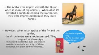 - The Arabs were impressed with the Quran
when it spoke of big animals. When Allah (S)
revealed a Surah describing the war horses,
they were impressed because they loved
horses.
- However, when Allah spoke of the fly and the
spider,
the disbelievers were not impressed. They
laughed at those Ayat.
If Allah is so great,
why
did he mention such
insignificant
creatures?
- They didn’t realize that even the smallest
creation is a miracle and a sign of Allah’s
existence. Let’s look at those miracles….
 