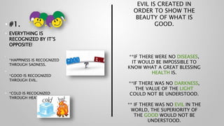 EVIL IS CREATED IN
ORDER TO SHOW THE
BEAUTY OF WHAT IS
GOOD.
**IF THERE WERE NO DISEASES,
IT WOULD BE IMPOSSIBLE TO
KNOW WHAT A GREAT BLESSING
HEALTH IS.
**IF THERE WAS NO DARKNESS,
THE VALUE OF THE LIGHT
COULD NOT BE UNDERSTOOD.
** IF THERE WAS NO EVIL IN THE
WORLD, THE SUPERIORITY OF
THE GOOD WOULD NOT BE
UNDERSTOOD.
• #1.
• EVERYTHING IS
RECOGNIZED BY IT’S
OPPOSITE!
•
*HAPPINESS IS RECOGNIZED
THROUGH SADNESS.
•
*GOOD IS RECOGNIZED
THROUGH EVIL.
• *COLD IS RECOGNIZED
THROUGH HEAT.
 
