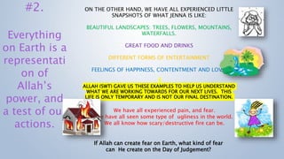 ON THE OTHER HAND, WE HAVE ALL EXPERIENCED LITTLE
SNAPSHOTS OF WHAT JENNA IS LIKE:
BEAUTIFUL LANDSCAPES: TREES, FLOWERS, MOUNTAINS,
WATERFALLS.
GREAT FOOD AND DRINKS
DIFFERENT FORMS OF ENTERTAINMENT
FEELINGS OF HAPPINESS, CONTENTMENT AND LOVE.
ALLAH (SWT) GAVE US THESE EXAMPLES TO HELP US UNDERSTAND
WHAT WE ARE WORKING TOWARDS FOR OUR NEXT LIVES. THIS
LIFE IS ONLY TEMPORARY AND IS NOT OUR FINAL DESTINATION.
#2.
Everything
on Earth is a
representati
on of
Allah’s
power, and
a test of our
actions.
We have all experienced pain, and fear.
We have all seen some type of ugliness in the world.
We all know how scary/destructive fire can be.
If Allah can create fear on Earth, what kind of fear
can He create on the Day of Judgement?
 