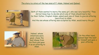 Both of them wanted to marry the same girl, who was very beautiful. They
did not know how to decide which one of them should marry her.
So their father, Prophet Adam, asked each one of them to give an offering
(sacrifice) to Allah.
And the one whose offering was accepted by Allah, would marry the girl.
On the other hand,
Qabeel kept the best
for himself and gave a
poor offering.
Habeel, whose
intentions were
good, chose the
best sheep from
his flock and gave
it as an offering to
Allah.
The story is a story of the two sons of P. Adam, Habeel and Qabeel.
 