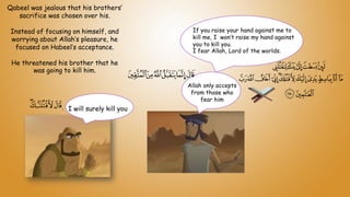 Qabeel was jealous that his brothers’
sacrifice was chosen over his.
Instead of focusing on himself, and
worrying about Allah’s pleasure, he
focused on Habeel’s acceptance.
He threatened his brother that he
was going to kill him.
I will surely kill you
Allah only accepts
from those who
fear him
If you raise your hand against me to
kill me, I won’t raise my hand against
you to kill you.
I fear Allah, Lord of the worlds.
 