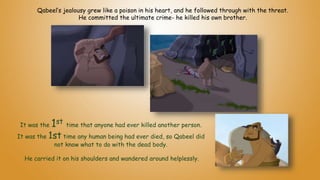 It was the 1st time that anyone had ever killed another person.
It was the 1st time any human being had ever died, so Qabeel did
not know what to do with the dead body.
He carried it on his shoulders and wandered around helplessly.
Qabeel’s jealousy grew like a poison in his heart, and he followed through with the threat.
He committed the ultimate crime- he killed his own brother.
 