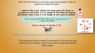 After the first murder on earth was committed by Qabeel, Allah (S)
taught us an important lesson:
“…whoever kills a soul, without [its being guilty of] murder or
corruption on the Earth, it is as though he had killed all mankind,
and whoever saves a soul it is as though he had saved all mankind.”
(Quran, Chapter Al-Ma’idah; 5: 32)
The murdered brother earned forgiveness for his sins and was
admitted into Paradise, while the murderer failed and earned
Allah’s anger.
‫ٱ‬ ‫ى‬ِ‫ف‬ ًٍۢ‫د‬‫ا‬َ‫س‬َ‫ف‬ ْ‫و‬َ‫أ‬ ٍ
‫س‬ََْ‫ن‬ ِ‫ْر‬‫ي‬َ‫غ‬ِ‫ب‬ ‫ا‬ًًۢ‫س‬ََْ‫ن‬ َ‫ل‬َ‫ت‬َ‫ق‬ ‫ن‬َ‫م‬ ‫ُۥ‬‫ه‬ّ‫ن‬َ‫أ‬
ً‫ع‬‫ي‬ِ‫م‬َ‫ج‬ َ‫اس‬ّ‫ن‬‫ٱل‬ َ‫ل‬َ‫ت‬َ‫ق‬ ‫ا‬َ‫م‬ّ‫ن‬َ‫أ‬َ‫ك‬َ‫ف‬ ِ
‫ض‬ ْ‫ر‬َ ْ
‫ْل‬
َ‫ه‬‫ا‬َ‫ي‬ْ‫ح‬َ‫أ‬ ْ‫ن‬َ‫م‬ َ‫و‬ ‫ا‬
‫ا‬
ۚ ‫ا‬ً‫ع‬‫ي‬ِ‫م‬َ‫ج‬ َ‫اس‬ّ‫ن‬‫ٱل‬ ‫ا‬َ‫ي‬ْ‫ح‬َ‫أ‬ ٓ‫ا‬َ‫م‬ّ‫ن‬َ‫أ‬َ‫ك‬َ‫ف‬
 