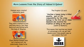 More Lessons from the Story of Habeel & Qabeel
The Prophet (S) said:
“Anytime a human being is killed
unjustly, part of the
responsibility for the crime
belongs to the first son of Adam
(Qabeel) who invented the
tradition of killing on the earth”
(Sahih al-Bukhari).
This means that anytime we invent
or encourage a sin, we get bad
deeds every time people copy us
and commit that sin!
Humans were created
inherently good.
They were created to love
and have mercy, but then
learn evil and hatred with
the help of Shaytan.
Even Shatan himself was
not created evil. He
consciously chose to be
so.
 