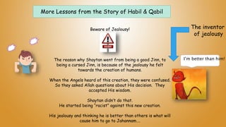 More Lessons from the Story of Habil & Qabil
Beware of Jealousy!
The reason why Shaytan went from being a good Jinn, to
being a cursed Jinn, is because of the jealousy he felt
towards the creation of humans.
When the Angels heard of this creation, they were confused.
So they asked Allah questions about His decision. They
accepted His wisdom.
Shaytan didn’t do that.
He started being “racist” against this new creation.
His jealousy and thinking he is better than others is what will
cause him to go to Jahannam….
I’m better than him!
The inventor
of jealousy
 