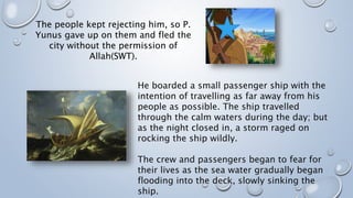 He boarded a small passenger ship with the
intention of travelling as far away from his
people as possible. The ship travelled
through the calm waters during the day; but
as the night closed in, a storm raged on
rocking the ship wildly.
The crew and passengers began to fear for
their lives as the sea water gradually began
flooding into the deck, slowly sinking the
ship.
The people kept rejecting him, so P.
Yunus gave up on them and fled the
city without the permission of
Allah(SWT).
 