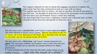 The Captain ordered his men to throw the luggage overboard to lighten the
ship’s load, but the ship continued to sink as it was still too heavy
The Captain was left with no choice—he had to sacrifice the life of one man to
save the rest. He decided to draw lots to choose the passenger to be sacrificed.
The lots were cast and Prophet Yunus’s name was selected.
The men knew that Yunus was a righteous, honest and a blessed man, so they
refused to throw him out and agreed to draw lots again.
The lots were cast a second time, and Yunus’s name appeared again.
The men refused to throw Yunus saying, “We are not going to get rid
of Yunus. He is our blessing on the boat. He is the best man we have
on the boat; we are not going to get rid of him.”
The lots were cast a third time, and Yunus’ named appeared yet
again! The men were baffled, but Prophet Yunus knew that this was
the verdict of Allah for he had left his people without his Allah’s
permission.
P. Yunus jumped out of the ship into the dark, angry waves in the
middle of ocean…… right into the mouth of a whale…
 