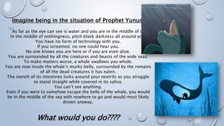 Imagine being in the situation of Prophet Yunus:
As far as the eye can see is water and you are in the middle of it.
In the middle of nothingness, pitch black darkness all around you.
You have no form of technology with you.
If you screamed, no one could hear you.
No one knows you are here or if you are even alive.
You are surrounded by all the creatures and beasts of the wide seas.
To make matters worse, a whale swallows you whole.
You are now inside the whale’s murky belly, surrounded by the remains
of all the dead creatures it has eaten.
The stench of its intestines lurks around your nostrils as you struggle
to stand straight while covered in its saliva.
You can’t see anything.
Even if you were to somehow escape the belly of the whale, you would
be in the middle of the sea with nowhere to go and would most likely
drown anyway.
What would you do????
 