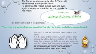 The Quran mentions exactly what P. Yunus did
while he was in this predicament.
He continued to repeat a duaa over and over
again in repentance to Allah for the mistake he
had made:
This duaa is one we should all keep close to our
hearts.
It is the duaa of the hopeless, when one has been
blinded by all the darkness in their life; this is the
duaa that provides the light for one who wishes to
see. To call out with the same words of P. Yunus in
all humility you yourself become the lantern.
“So then he cried out in the darkness:
'There is no one worthy of worship except for You, glory be to You, surely I have wronged myself.
We are encouraged to use this duaa when
we commit sins or need Allah’s help.
‫ن‬َ‫أ‬ ِ‫ت‬‫ا‬َ‫م‬ُ‫ل‬ُّ‫الظ‬ ‫ي‬ِ‫ف‬ ‫ى‬َ‫د‬‫َا‬‫ن‬َ‫ف‬
ِ‫إ‬ َ‫ك‬َ‫ن‬‫ا‬َ‫ح‬ْ‫ب‬ُ‫س‬ َ‫ت‬ْ‫ن‬َ‫أ‬ َّ‫ال‬ِ‫إ‬ َ‫ه‬ٌ‫ل‬ِ‫إ‬ َ‫ال‬
ِ‫م‬ِ‫ل‬‫ا‬َّ‫ظ‬‫ال‬ َ‫ن‬ِ‫م‬ ُ‫ت‬ْ‫ن‬ُ‫ك‬ ‫ي‬ِِّ‫ن‬
َ‫ين‬
 