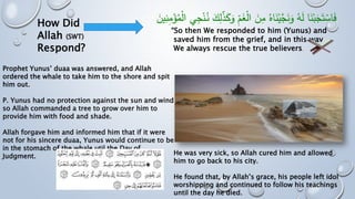 “So then We responded to him (Yunus) and
saved him from the grief, and in this way,
We always rescue the true believers.
How Did
Allah (SWT)
Respond?
Prophet Yunus’ duaa was answered, and Allah
ordered the whale to take him to the shore and spit
him out.
P. Yunus had no protection against the sun and wind
so Allah commanded a tree to grow over him to
provide him with food and shade.
Allah forgave him and informed him that if it were
not for his sincere duaa, Yunus would continue to be
in the stomach of the whale util the Day of
Judgment. He was very sick, so Allah cured him and allowed
him to go back to his city.
He found that, by Allah’s grace, his people left idol
worshipping and continued to follow his teachings
until the day he died.
 